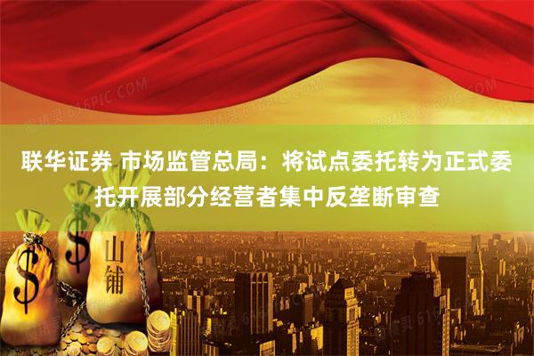联华证券 市场监管总局：将试点委托转为正式委托开展部分经营者集中反垄断审查