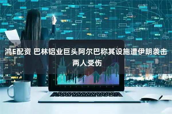 鸿E配资 巴林铝业巨头阿尔巴称其设施遭伊朗袭击 两人受伤