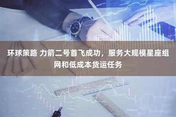 环球策路 力箭二号首飞成功，服务大规模星座组网和低成本货运任务