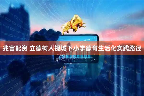 兆富配资 立德树人视域下小学德育生活化实践路径