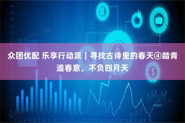 众团优配 乐享行动派｜寻找古诗里的春天④踏青追春意，不负四月天