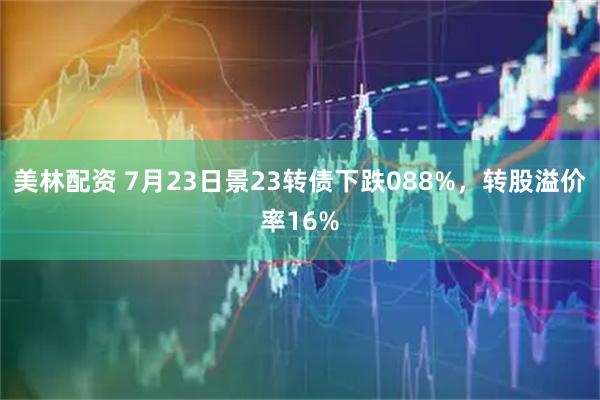 美林配资 7月23日景23转债下跌088%，转股溢价率16%