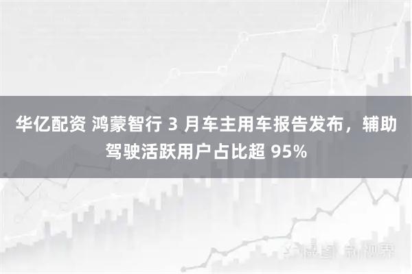 华亿配资 鸿蒙智行 3 月车主用车报告发布，辅助驾驶活跃用户占比超 95%