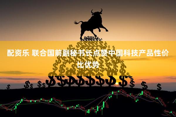 配资乐 联合国前副秘书长点赞中国科技产品性价比优势