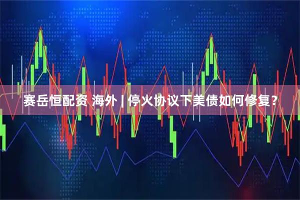 赛岳恒配资 海外 | 停火协议下美债如何修复？