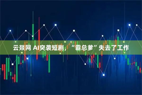 云燚网 AI突袭短剧，“霸总爹”失去了工作