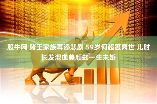 股牛网 赌王家族再添悲剧 59岁何超蕸离世 儿时长发混血美颜却一生未婚